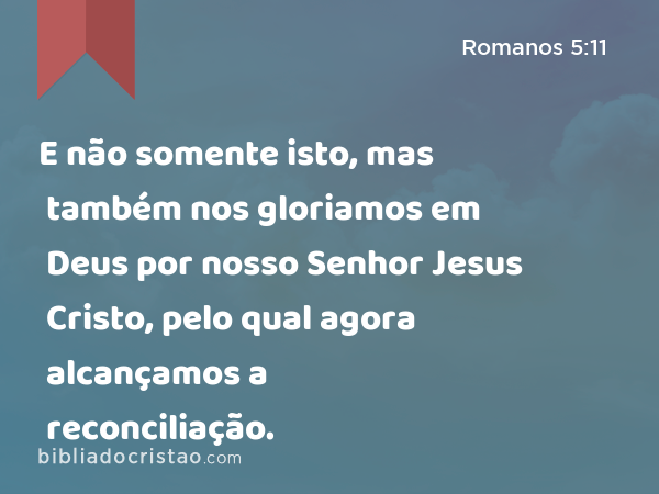 E não somente isto, mas também nos gloriamos em Deus por nosso Senhor Jesus Cristo, pelo qual agora alcançamos a reconciliação. - Romanos 5:11