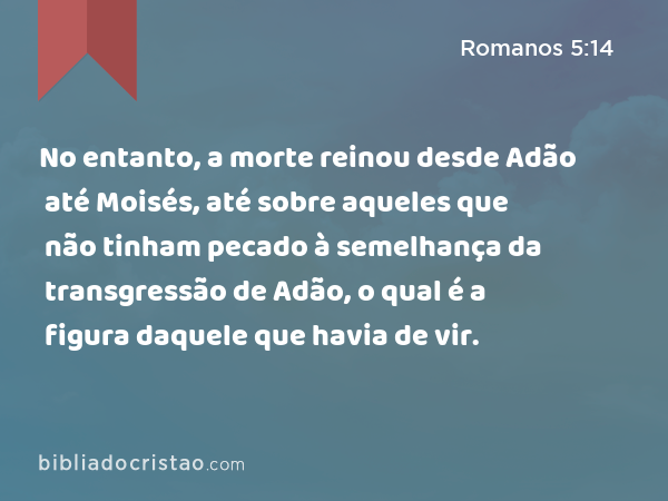 No entanto, a morte reinou desde Adão até Moisés, até sobre aqueles que não tinham pecado à semelhança da transgressão de Adão, o qual é a figura daquele que havia de vir. - Romanos 5:14