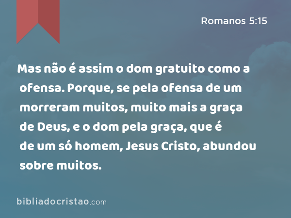 Mas não é assim o dom gratuito como a ofensa. Porque, se pela ofensa de um morreram muitos, muito mais a graça de Deus, e o dom pela graça, que é de um só homem, Jesus Cristo, abundou sobre muitos. - Romanos 5:15