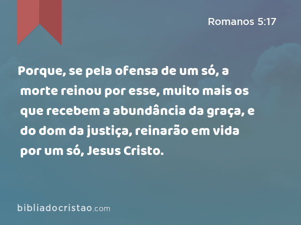 Porque, se pela ofensa de um só, a morte reinou por esse, muito mais os que recebem a abundância da graça, e do dom da justiça, reinarão em vida por um só, Jesus Cristo. - Romanos 5:17