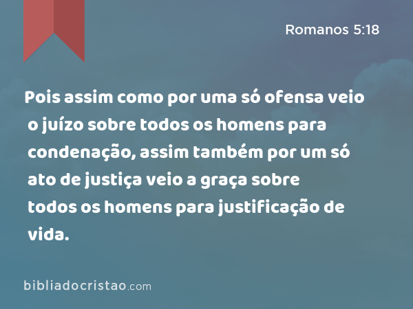 Pois assim como por uma só ofensa veio o juízo sobre todos os homens para condenação, assim também por um só ato de justiça veio a graça sobre todos os homens para justificação de vida. - Romanos 5:18