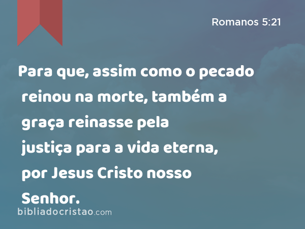 Para que, assim como o pecado reinou na morte, também a graça reinasse pela justiça para a vida eterna, por Jesus Cristo nosso Senhor. - Romanos 5:21