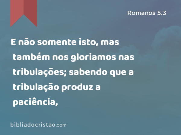 E não somente isto, mas também nos gloriamos nas tribulações; sabendo que a tribulação produz a paciência, - Romanos 5:3