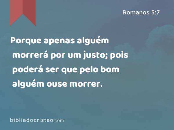 Porque apenas alguém morrerá por um justo; pois poderá ser que pelo bom alguém ouse morrer. - Romanos 5:7