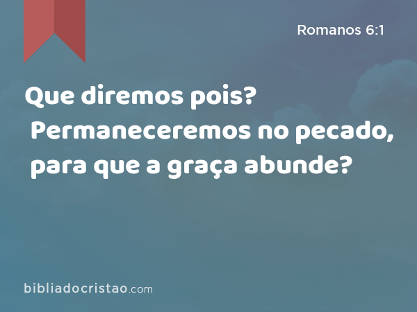 Que diremos pois? Permaneceremos no pecado, para que a graça abunde? - Romanos 6:1