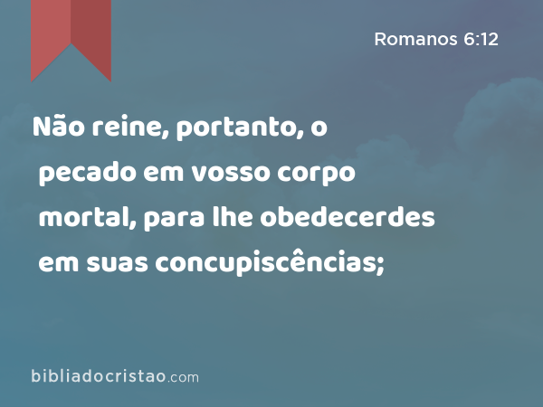 Não reine, portanto, o pecado em vosso corpo mortal, para lhe obedecerdes em suas concupiscências; - Romanos 6:12