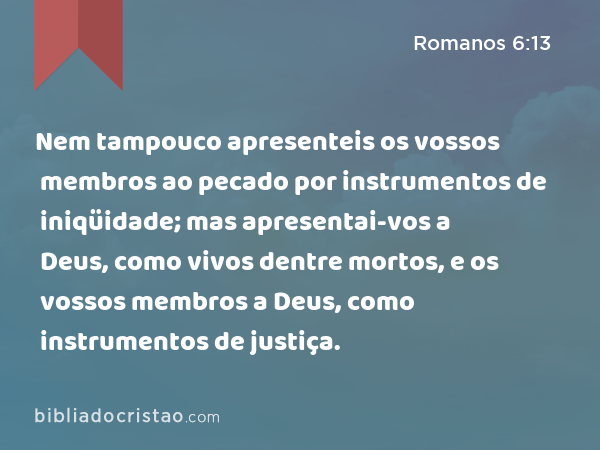 Nem tampouco apresenteis os vossos membros ao pecado por instrumentos de iniqüidade; mas apresentai-vos a Deus, como vivos dentre mortos, e os vossos membros a Deus, como instrumentos de justiça. - Romanos 6:13