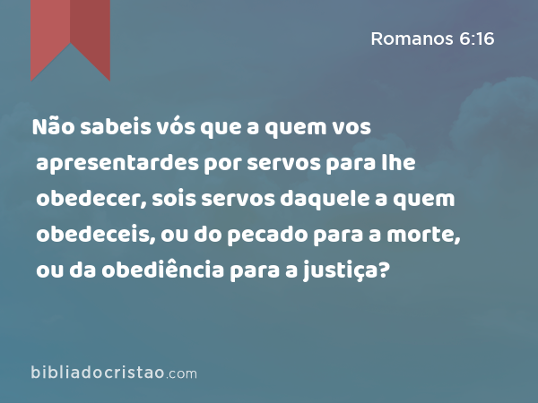 Não sabeis vós que a quem vos apresentardes por servos para lhe obedecer, sois servos daquele a quem obedeceis, ou do pecado para a morte, ou da obediência para a justiça? - Romanos 6:16