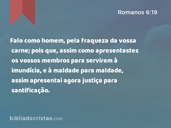 Falo como homem, pela fraqueza da vossa carne; pois que, assim como apresentastes os vossos membros para servirem à imundícia, e à maldade para maldade, assim apresentai agora os vossos membros para servirem à justiça para santificação. - Romanos 6:19