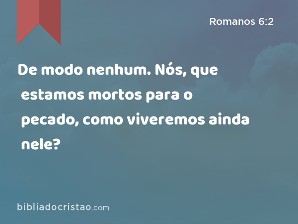 De modo nenhum. Nós, que estamos mortos para o pecado, como viveremos ainda nele? - Romanos 6:2