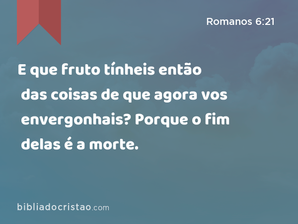 E que fruto tínheis então das coisas de que agora vos envergonhais? Porque o fim delas é a morte. - Romanos 6:21