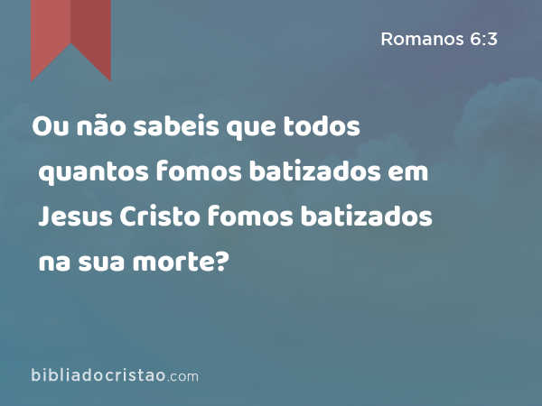 Ou não sabeis que todos quantos fomos batizados em Jesus Cristo fomos batizados na sua morte? - Romanos 6:3