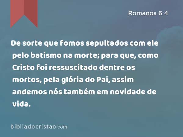 De sorte que fomos sepultados com ele pelo batismo na morte; para que, como Cristo foi ressuscitado dentre os mortos, pela glória do Pai, assim andemos nós também em novidade de vida. - Romanos 6:4