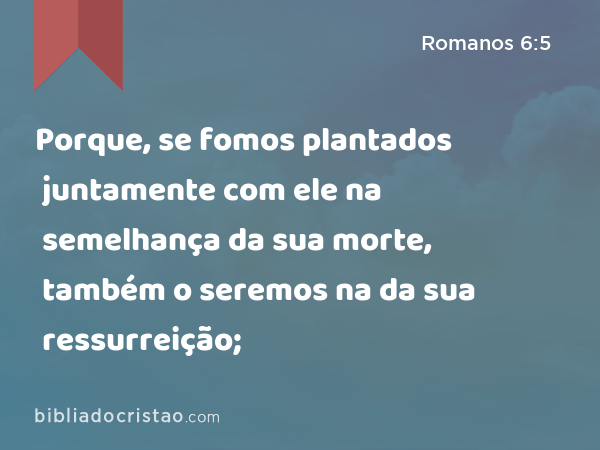 Porque, se fomos plantados juntamente com ele na semelhança da sua morte, também o seremos na da sua ressurreição; - Romanos 6:5