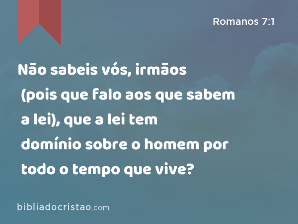 Não sabeis vós, irmãos (pois que falo aos que sabem a lei), que a lei tem domínio sobre o homem por todo o tempo que vive? - Romanos 7:1