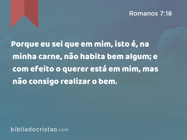 Porque eu sei que em mim, isto é, na minha carne, não habita bem algum; e com efeito o querer está em mim, mas não consigo realizar o bem. - Romanos 7:18