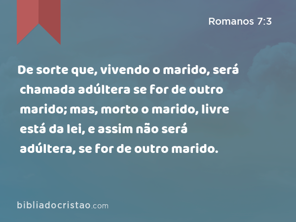 De sorte que, vivendo o marido, será chamada adúltera se for de outro marido; mas, morto o marido, livre está da lei, e assim não será adúltera, se for de outro marido. - Romanos 7:3