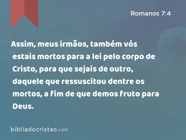 Assim, meus irmãos, também vós estais mortos para a lei pelo corpo de Cristo, para que sejais de outro, daquele que ressuscitou dentre os mortos, a fim de que demos fruto para Deus. - Romanos 7:4