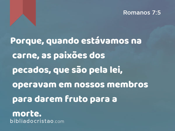 Porque, quando estávamos na carne, as paixões dos pecados, que são pela lei, operavam em nossos membros para darem fruto para a morte. - Romanos 7:5