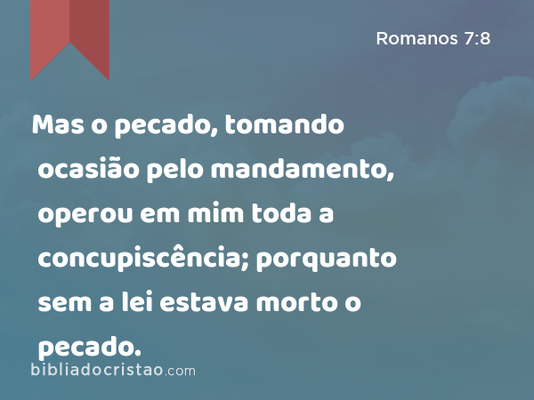 Mas o pecado, tomando ocasião pelo mandamento, operou em mim toda a concupiscência; porquanto sem a lei estava morto o pecado. - Romanos 7:8