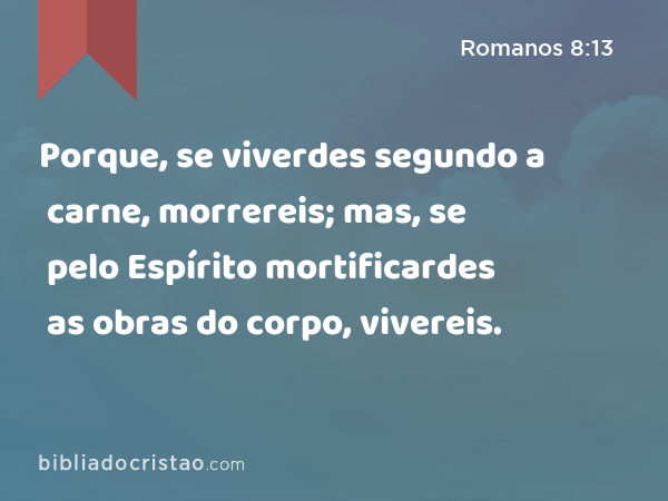 Porque, se viverdes segundo a carne, morrereis; mas, se pelo Espírito mortificardes as obras do corpo, vivereis. - Romanos 8:13