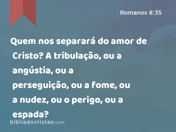 Quem nos separará do amor de Cristo? A tribulação, ou a angústia, ou a perseguição, ou a fome, ou a nudez, ou o perigo, ou a espada? - Romanos 8:35