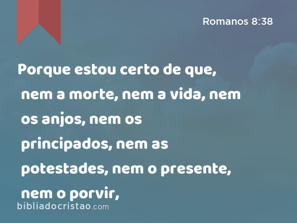 Porque estou certo de que, nem a morte, nem a vida, nem os anjos, nem os principados, nem as potestades, nem o presente, nem o porvir, - Romanos 8:38