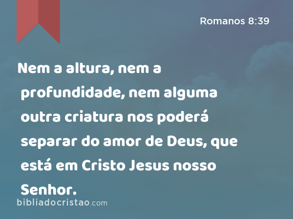 Nem a altura, nem a profundidade, nem alguma outra criatura nos poderá separar do amor de Deus, que está em Cristo Jesus nosso Senhor. - Romanos 8:39