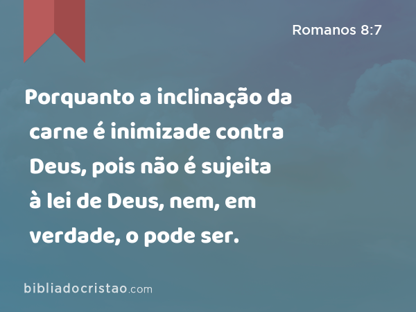 Porquanto a inclinação da carne é inimizade contra Deus, pois não é sujeita à lei de Deus, nem, em verdade, o pode ser. - Romanos 8:7