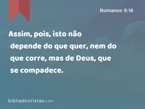 Assim, pois, isto não depende do que quer, nem do que corre, mas de Deus, que se compadece. - Romanos 9:16