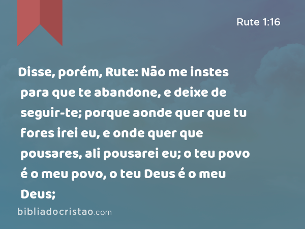 Disse, porém, Rute: Não me instes para que te abandone, e deixe de seguir-te; porque aonde quer que tu fores irei eu, e onde quer que pousares, ali pousarei eu; o teu povo é o meu povo, o teu Deus é o meu Deus; - Rute 1:16