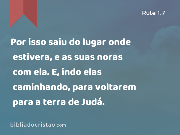 Por isso saiu do lugar onde estivera, e as suas noras com ela. E, indo elas caminhando, para voltarem para a terra de Judá. - Rute 1:7