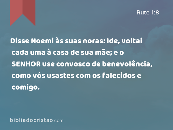 Disse Noemi às suas noras: Ide, voltai cada uma à casa de sua mãe; e o SENHOR use convosco de benevolência, como vós usastes com os falecidos e comigo. - Rute 1:8