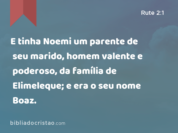 E tinha Noemi um parente de seu marido, homem valente e poderoso, da família de Elimeleque; e era o seu nome Boaz. - Rute 2:1