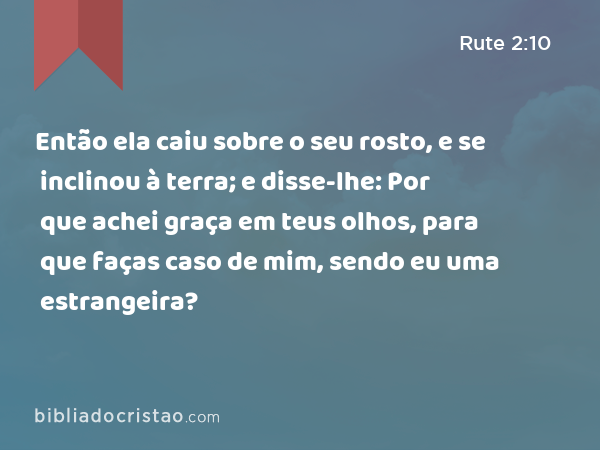 Então ela caiu sobre o seu rosto, e se inclinou à terra; e disse-lhe: Por que achei graça em teus olhos, para que faças caso de mim, sendo eu uma estrangeira? - Rute 2:10