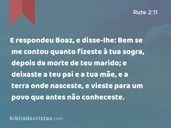 E respondeu Boaz, e disse-lhe: Bem se me contou quanto fizeste à tua sogra, depois da morte de teu marido; e deixaste a teu pai e a tua mãe, e a terra onde nasceste, e vieste para um povo que antes não conheceste. - Rute 2:11