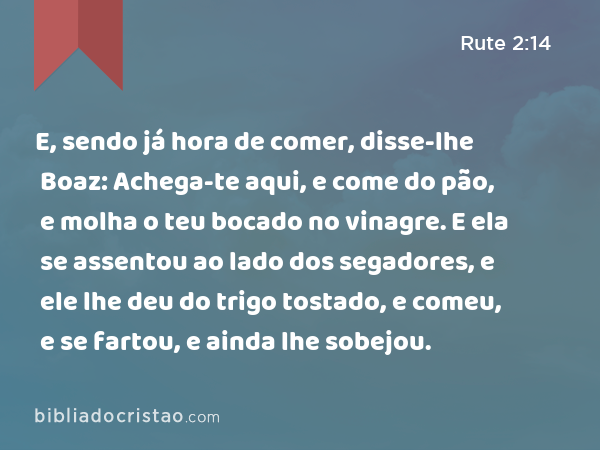 E, sendo já hora de comer, disse-lhe Boaz: Achega-te aqui, e come do pão, e molha o teu bocado no vinagre. E ela se assentou ao lado dos segadores, e ele lhe deu do trigo tostado, e comeu, e se fartou, e ainda lhe sobejou. - Rute 2:14