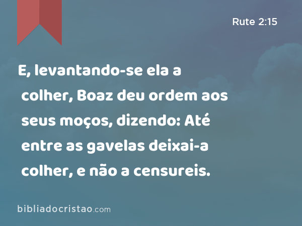 E, levantando-se ela a colher, Boaz deu ordem aos seus moços, dizendo: Até entre as gavelas deixai-a colher, e não a censureis. - Rute 2:15