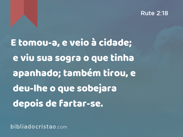 E tomou-a, e veio à cidade; e viu sua sogra o que tinha apanhado; também tirou, e deu-lhe o que sobejara depois de fartar-se. - Rute 2:18