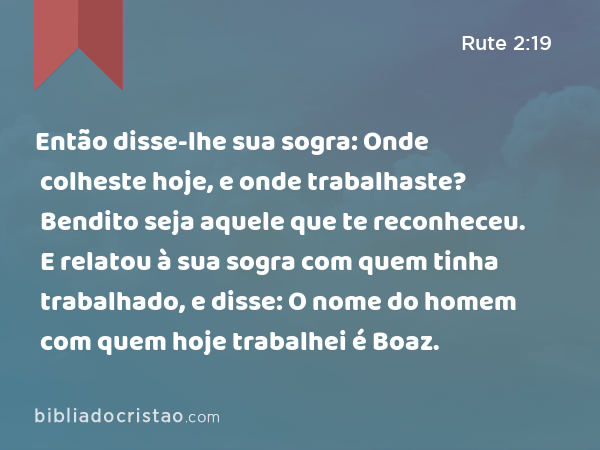 Então disse-lhe sua sogra: Onde colheste hoje, e onde trabalhaste? Bendito seja aquele que te reconheceu. E relatou à sua sogra com quem tinha trabalhado, e disse: O nome do homem com quem hoje trabalhei é Boaz. - Rute 2:19