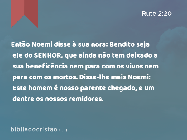 Então Noemi disse à sua nora: Bendito seja ele do SENHOR, que ainda não tem deixado a sua beneficência nem para com os vivos nem para com os mortos. Disse-lhe mais Noemi: Este homem é nosso parente chegado, e um dentre os nossos remidores. - Rute 2:20