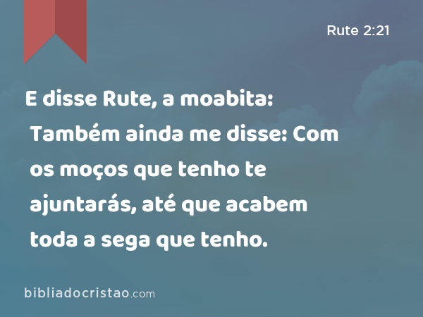 E disse Rute, a moabita: Também ainda me disse: Com os moços que tenho te ajuntarás, até que acabem toda a sega que tenho. - Rute 2:21