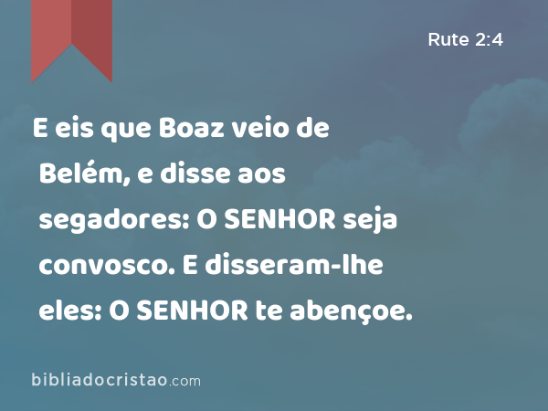 E eis que Boaz veio de Belém, e disse aos segadores: O SENHOR seja convosco. E disseram-lhe eles: O SENHOR te abençoe. - Rute 2:4