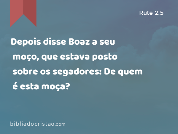 Depois disse Boaz a seu moço, que estava posto sobre os segadores: De quem é esta moça? - Rute 2:5