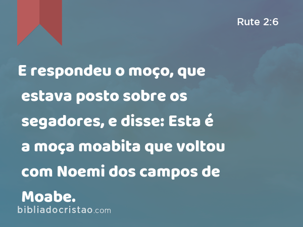 E respondeu o moço, que estava posto sobre os segadores, e disse: Esta é a moça moabita que voltou com Noemi dos campos de Moabe. - Rute 2:6