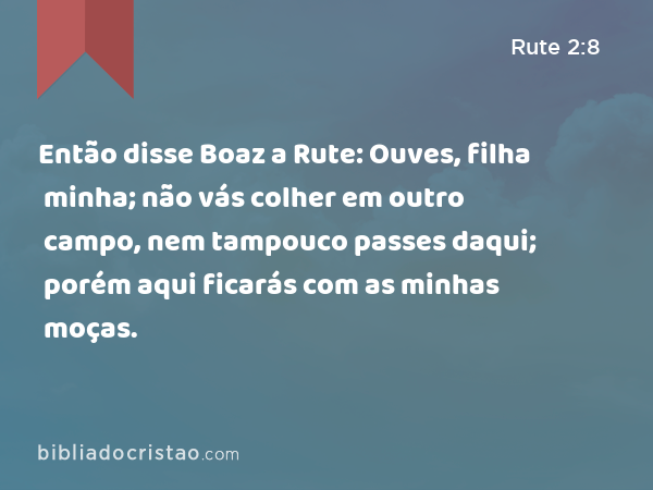 Então disse Boaz a Rute: Ouves, filha minha; não vás colher em outro campo, nem tampouco passes daqui; porém aqui ficarás com as minhas moças. - Rute 2:8