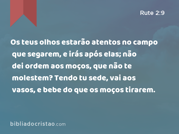 Os teus olhos estarão atentos no campo que segarem, e irás após elas; não dei ordem aos moços, que não te molestem? Tendo tu sede, vai aos vasos, e bebe do que os moços tirarem. - Rute 2:9