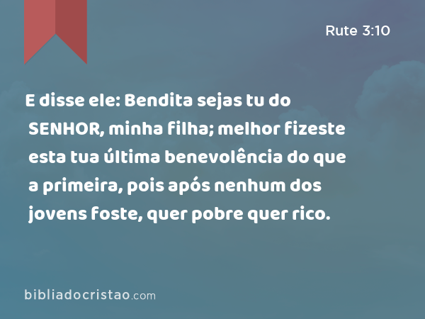 E disse ele: Bendita sejas tu do SENHOR, minha filha; melhor fizeste esta tua última benevolência do que a primeira, pois após nenhum dos jovens foste, quer pobre quer rico. - Rute 3:10