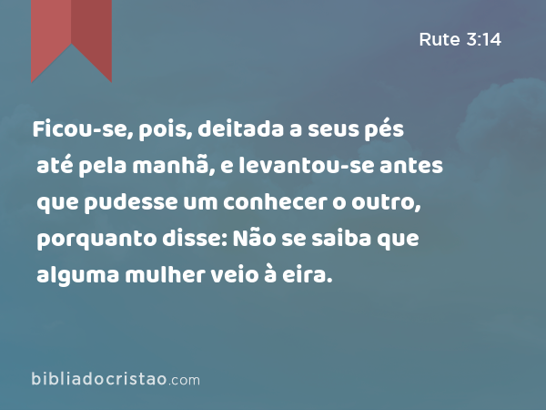 Ficou-se, pois, deitada a seus pés até pela manhã, e levantou-se antes que pudesse um conhecer o outro, porquanto disse: Não se saiba que alguma mulher veio à eira. - Rute 3:14