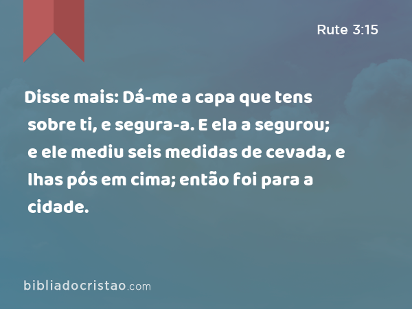 Disse mais: Dá-me a capa que tens sobre ti, e segura-a. E ela a segurou; e ele mediu seis medidas de cevada, e lhas pós em cima; então foi para a cidade. - Rute 3:15